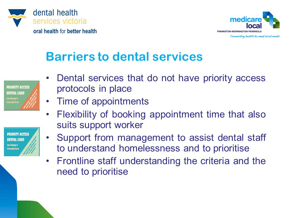 Barriers to dental services Dental services that do not have priority access protocols in place Time of appointments Flexibility of booking appointment time that also suits support worker Support from management to assist dental staff to understand homelessness and to prioritise Frontline staff understanding the criteria and the need to prioritise