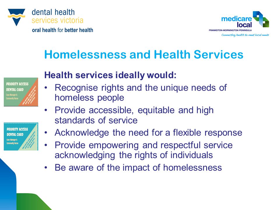 Homelessness and Health Services Health services ideally would: Recognise rights and the unique needs of homeless people Provide accessible, equitable and high standards of service Acknowledge the need for a flexible response Provide empowering and respectful service acknowledging the rights of individuals Be aware of the impact of homelessness