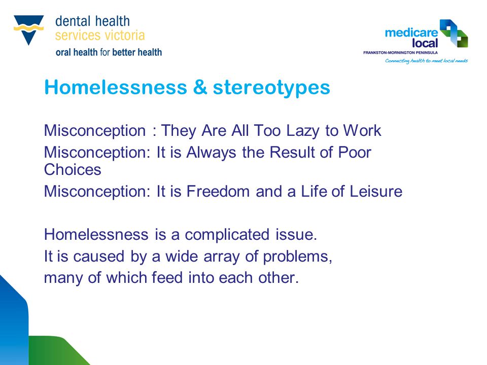 Homelessness & stereotypes Misconception : They Are All Too Lazy to Work Misconception: It is Always the Result of Poor Choices Misconception: It is Freedom and a Life of Leisure Homelessness is a complicated issue.