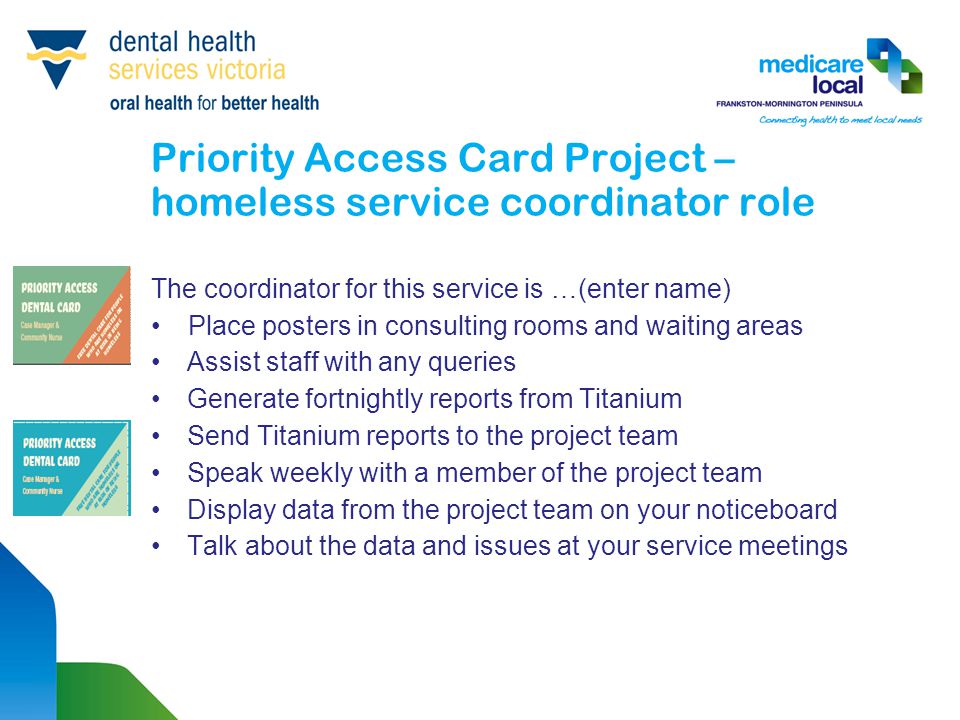Priority Access Card Project – homeless service coordinator role The coordinator for this service is …(enter name) Place posters in consulting rooms and waiting areas Assist staff with any queries Generate fortnightly reports from Titanium Send Titanium reports to the project team Speak weekly with a member of the project team Display data from the project team on your noticeboard Talk about the data and issues at your service meetings