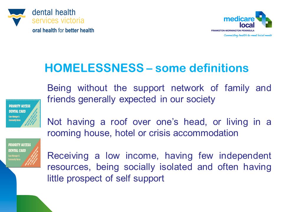 HOMELESSNESS – some definitions Being without the support network of family and friends generally expected in our society Not having a roof over one’s head, or living in a rooming house, hotel or crisis accommodation Receiving a low income, having few independent resources, being socially isolated and often having little prospect of self support
