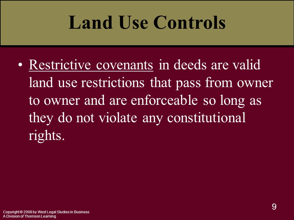 Copyright © 2008 by West Legal Studies in Business A Division of Thomson Learning 9 Land Use Controls Restrictive covenants in deeds are valid land use restrictions that pass from owner to owner and are enforceable so long as they do not violate any constitutional rights.