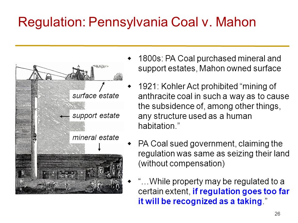 26  1800s: PA Coal purchased mineral and support estates, Mahon owned surface  1921: Kohler Act prohibited mining of anthracite coal in such a way as to cause the subsidence of, among other things, any structure used as a human habitation.  PA Coal sued government, claiming the regulation was same as seizing their land (without compensation)  …While property may be regulated to a certain extent, if regulation goes too far it will be recognized as a taking. Regulation: Pennsylvania Coal v.
