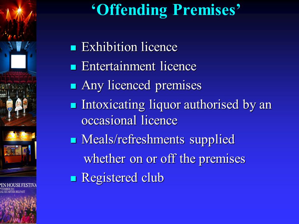 ‘Offending Premises’ Exhibition licence Exhibition licence Entertainment licence Entertainment licence Any licenced premises Any licenced premises Intoxicating liquor authorised by an occasional licence Intoxicating liquor authorised by an occasional licence Meals/refreshments supplied Meals/refreshments supplied whether on or off the premises whether on or off the premises Registered club Registered club