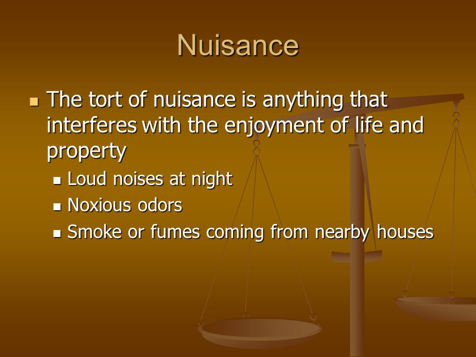 Nuisance The tort of nuisance is anything that interferes with the enjoyment of life and property The tort of nuisance is anything that interferes with the enjoyment of life and property Loud noises at night Loud noises at night Noxious odors Noxious odors Smoke or fumes coming from nearby houses Smoke or fumes coming from nearby houses