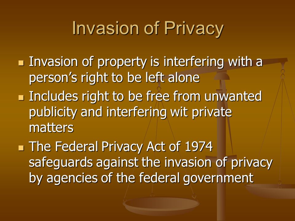 Invasion of Privacy Invasion of property is interfering with a person’s right to be left alone Invasion of property is interfering with a person’s right to be left alone Includes right to be free from unwanted publicity and interfering wit private matters Includes right to be free from unwanted publicity and interfering wit private matters The Federal Privacy Act of 1974 safeguards against the invasion of privacy by agencies of the federal government The Federal Privacy Act of 1974 safeguards against the invasion of privacy by agencies of the federal government