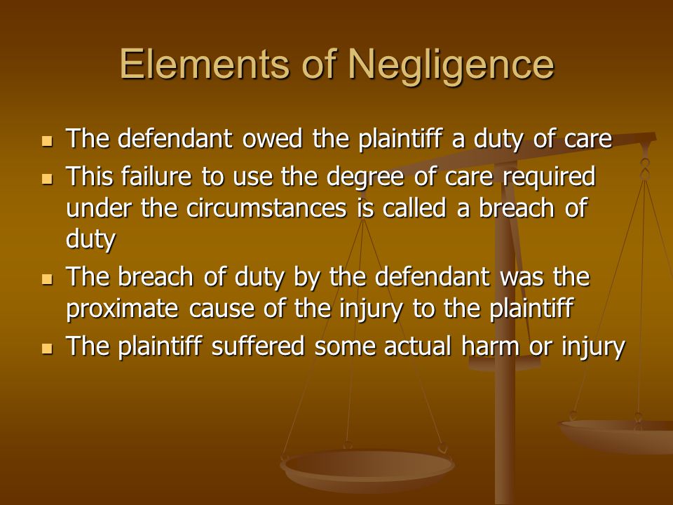 Elements of Negligence The defendant owed the plaintiff a duty of care The defendant owed the plaintiff a duty of care This failure to use the degree of care required under the circumstances is called a breach of duty This failure to use the degree of care required under the circumstances is called a breach of duty The breach of duty by the defendant was the proximate cause of the injury to the plaintiff The breach of duty by the defendant was the proximate cause of the injury to the plaintiff The plaintiff suffered some actual harm or injury The plaintiff suffered some actual harm or injury