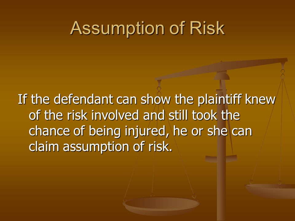 Assumption of Risk If the defendant can show the plaintiff knew of the risk involved and still took the chance of being injured, he or she can claim assumption of risk.