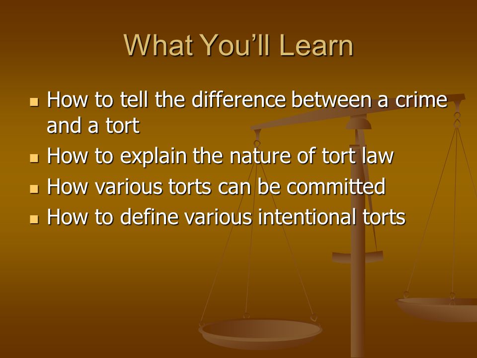 What You’ll Learn How to tell the difference between a crime and a tort How to tell the difference between a crime and a tort How to explain the nature of tort law How to explain the nature of tort law How various torts can be committed How various torts can be committed How to define various intentional torts How to define various intentional torts