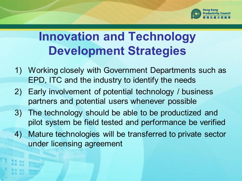 Innovation and Technology Development Strategies 1)Working closely with Government Departments such as EPD, ITC and the industry to identify the needs 2)Early involvement of potential technology / business partners and potential users whenever possible 3)The technology should be able to be productized and pilot system be field tested and performance be verified 4)Mature technologies will be transferred to private sector under licensing agreement