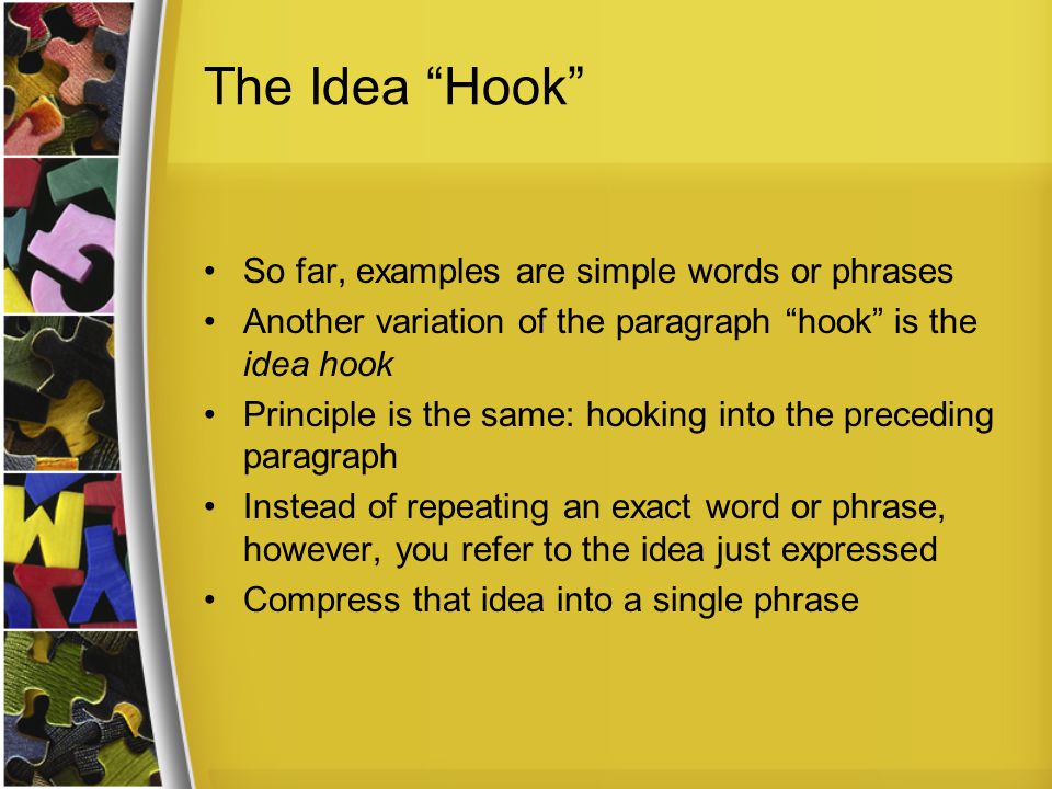 The Idea Hook So far, examples are simple words or phrases Another variation of the paragraph hook is the idea hook Principle is the same: hooking into the preceding paragraph Instead of repeating an exact word or phrase, however, you refer to the idea just expressed Compress that idea into a single phrase