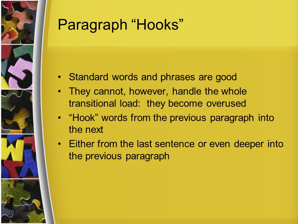 Paragraph Hooks Standard words and phrases are good They cannot, however, handle the whole transitional load: they become overused Hook words from the previous paragraph into the next Either from the last sentence or even deeper into the previous paragraph