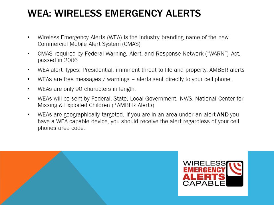 WEA: WIRELESS EMERGENCY ALERTS Wireless Emergency Alerts (WEA) is the industry branding name of the new Commercial Mobile Alert System (CMAS) CMAS required by Federal Warning, Alert, and Response Network ( WARN ) Act, passed in 2006 WEA alert types: Presidential, imminent threat to life and property, AMBER alerts WEAs are free messages / warnings – alerts sent directly to your cell phone.