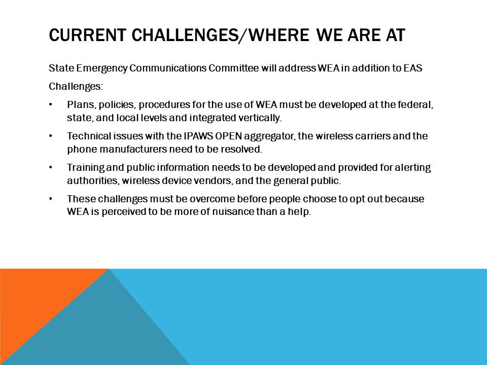 CURRENT CHALLENGES/WHERE WE ARE AT State Emergency Communications Committee will address WEA in addition to EAS Challenges: Plans, policies, procedures for the use of WEA must be developed at the federal, state, and local levels and integrated vertically.