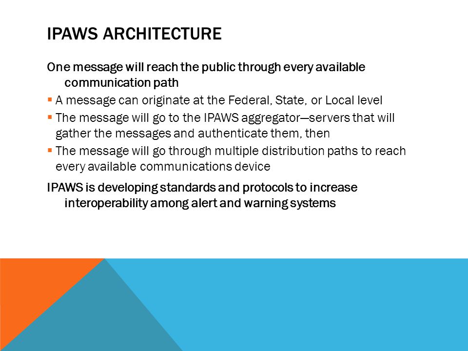 IPAWS ARCHITECTURE One message will reach the public through every available communication path  A message can originate at the Federal, State, or Local level  The message will go to the IPAWS aggregator—servers that will gather the messages and authenticate them, then  The message will go through multiple distribution paths to reach every available communications device IPAWS is developing standards and protocols to increase interoperability among alert and warning systems