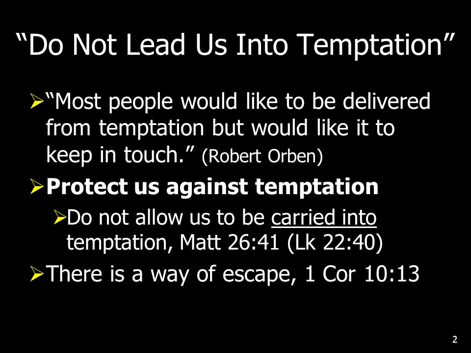 Do Not Lead Us Into Temptation  Most people would like to be delivered from temptation but would like it to keep in touch. (Robert Orben)  Protect us against temptation  Do not allow us to be carried into temptation, Matt 26:41 (Lk 22:40)  There is a way of escape, 1 Cor 10:13 2