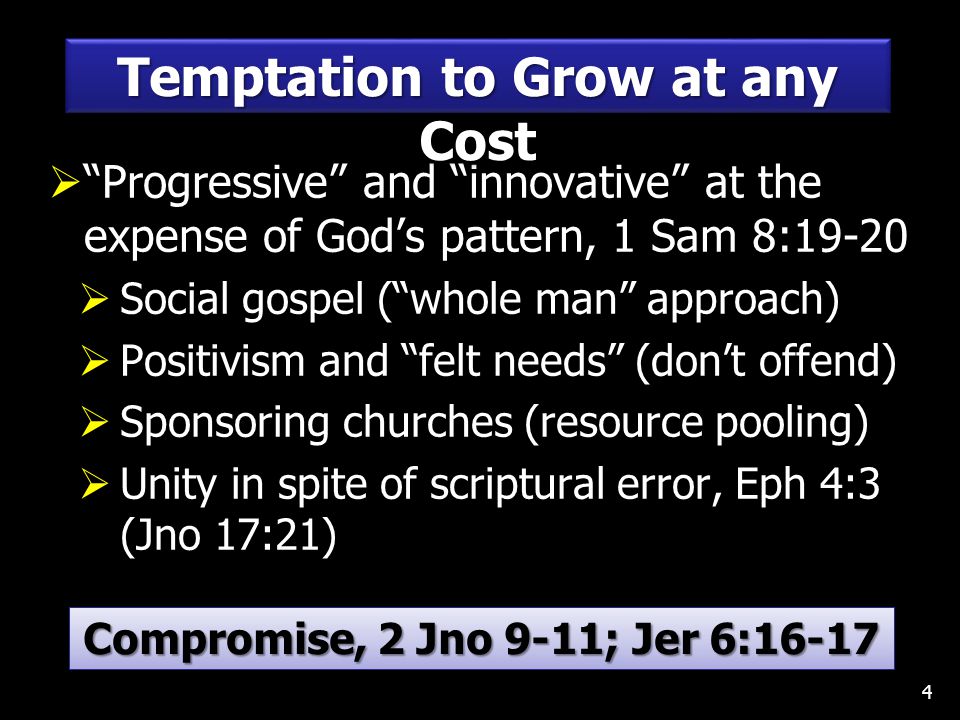  Progressive and innovative at the expense of God’s pattern, 1 Sam 8:19-20  Social gospel ( whole man approach)  Positivism and felt needs (don’t offend)  Sponsoring churches (resource pooling)  Unity in spite of scriptural error, Eph 4:3 (Jno 17:21) 4 Temptation to Grow at any Cost Compromise, 2 Jno 9-11; Jer 6:16-17