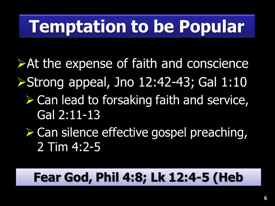  At the expense of faith and conscience  Strong appeal, Jno 12:42-43; Gal 1:10  Can lead to forsaking faith and service, Gal 2:11-13  Can silence effective gospel preaching, 2 Tim 4:2-5 6 Temptation to be Popular Fear God, Phil 4:8; Lk 12:4-5 (Heb 13:5-6)