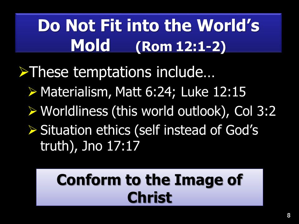  These temptations include…  Materialism, Matt 6:24; Luke 12:15  Worldliness (this world outlook), Col 3:2  Situation ethics (self instead of God’s truth), Jno 17:17 8 Do Not Fit into the World’s Mold (Rom 12:1-2) Conform to the Image of Christ Col 3:10; 2 Cor 3:18; 1 Pet 2:21 Conform to the Image of Christ Col 3:10; 2 Cor 3:18; 1 Pet 2:21