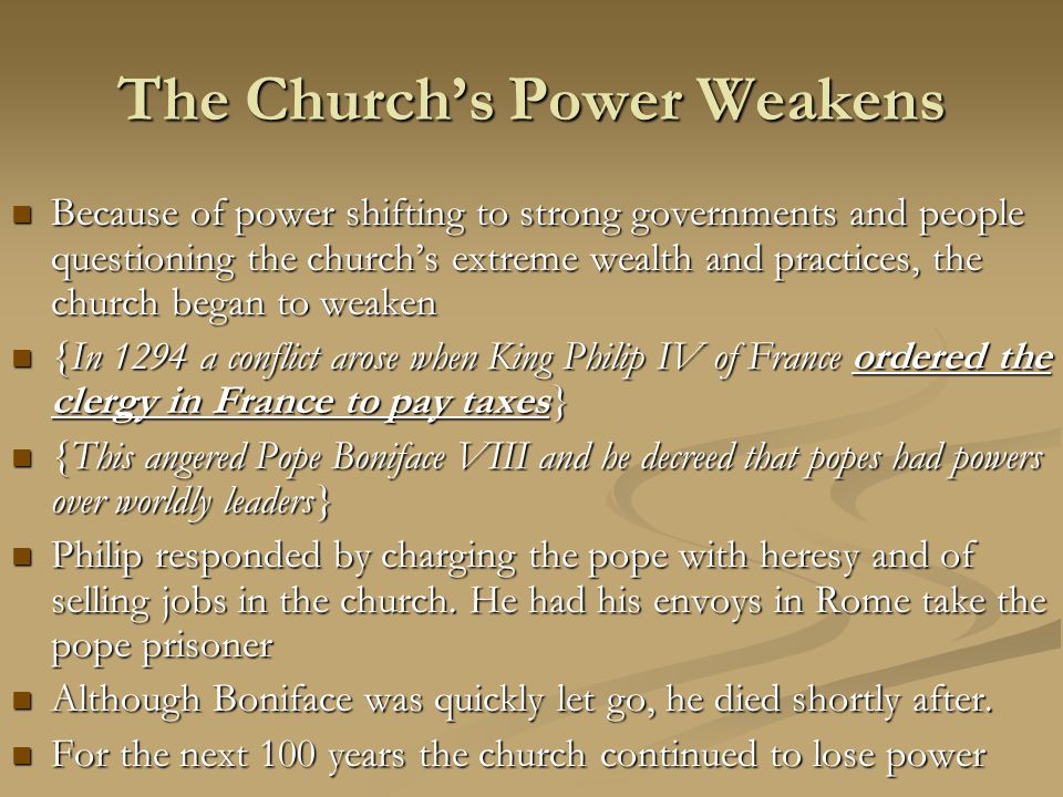The Church’s Power Weakens Because of power shifting to strong governments and people questioning the church’s extreme wealth and practices, the church began to weaken Because of power shifting to strong governments and people questioning the church’s extreme wealth and practices, the church began to weaken {In 1294 a conflict arose when King Philip IV of France ordered the clergy in France to pay taxes} {In 1294 a conflict arose when King Philip IV of France ordered the clergy in France to pay taxes} {This angered Pope Boniface VIII and he decreed that popes had powers over worldly leaders} {This angered Pope Boniface VIII and he decreed that popes had powers over worldly leaders} Philip responded by charging the pope with heresy and of selling jobs in the church.