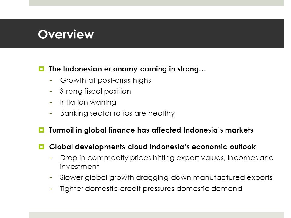 Overview  The Indonesian economy coming in strong… -Growth at post-crisis highs -Strong fiscal position -Inflation waning -Banking sector ratios are healthy  Turmoil in global finance has affected Indonesia’s markets  Global developments cloud Indonesia’s economic outlook -Drop in commodity prices hitting export values, incomes and investment -Slower global growth dragging down manufactured exports -Tighter domestic credit pressures domestic demand