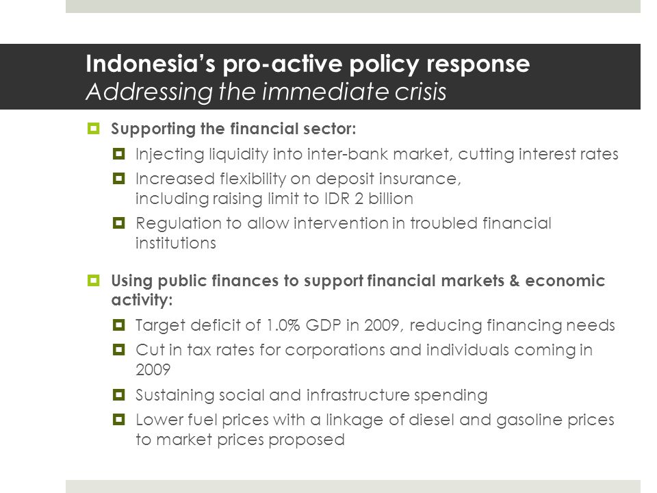 Indonesia’s pro-active policy response Addressing the immediate crisis  Supporting the financial sector:  Injecting liquidity into inter-bank market, cutting interest rates  Increased flexibility on deposit insurance, including raising limit to IDR 2 billion  Regulation to allow intervention in troubled financial institutions  Using public finances to support financial markets & economic activity:  Target deficit of 1.0% GDP in 2009, reducing financing needs  Cut in tax rates for corporations and individuals coming in 2009  Sustaining social and infrastructure spending  Lower fuel prices with a linkage of diesel and gasoline prices to market prices proposed