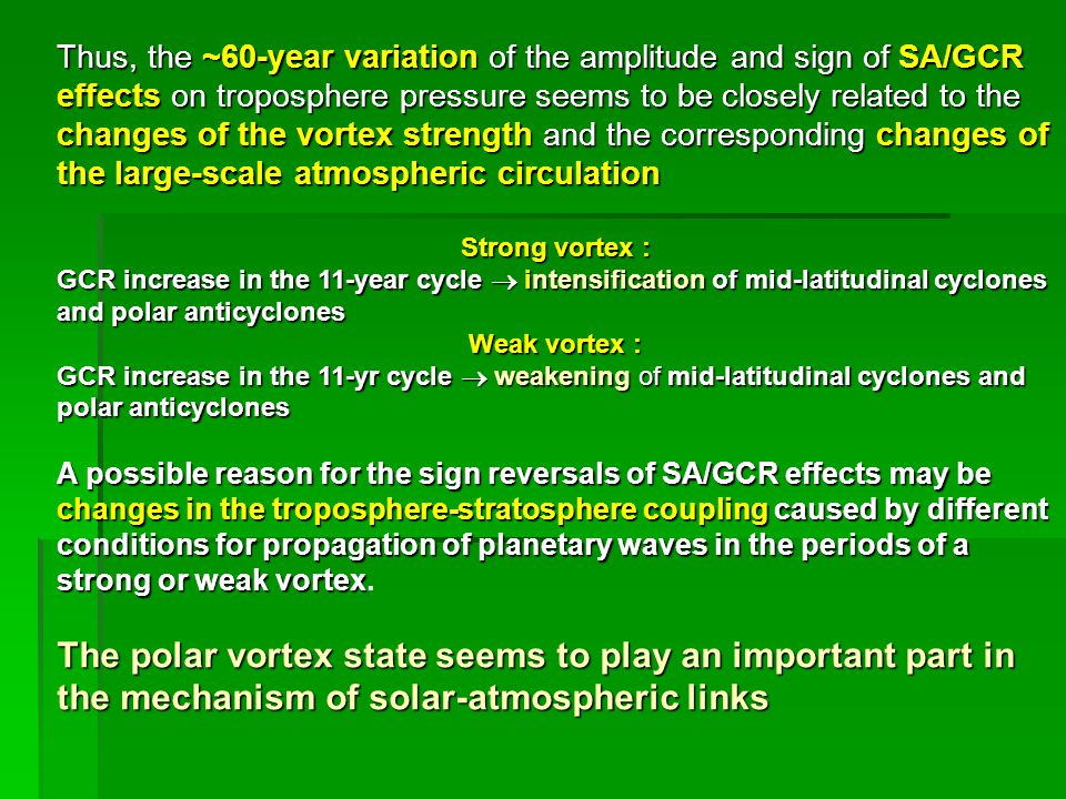 Thus, the ~60-year variation of the amplitude and sign of SA/GCR effects on troposphere pressure seems to be closely related to the changes of the vortex strength and the corresponding changes of the large-scale atmospheric circulation Strong vortex : GCR increase in the 11-year cycle  intensification of mid-latitudinal cyclones and polar anticyclones Weak vortex : GCR increase in the 11-yr cycle  weakening of mid-latitudinalcyclones and polar anticyclones GCR increase in the 11-yr cycle  weakening of mid-latitudinal cyclones and polar anticyclones A possible reason for the sign reversals of SA/GCR effects may be changes in the troposphere-stratosphere coupling caused by different conditions for propagation of planetary waves in the periods of a strong or weak vortex A possible reason for the sign reversals of SA/GCR effects may be changes in the troposphere-stratosphere coupling caused by different conditions for propagation of planetary waves in the periods of a strong or weak vortex.