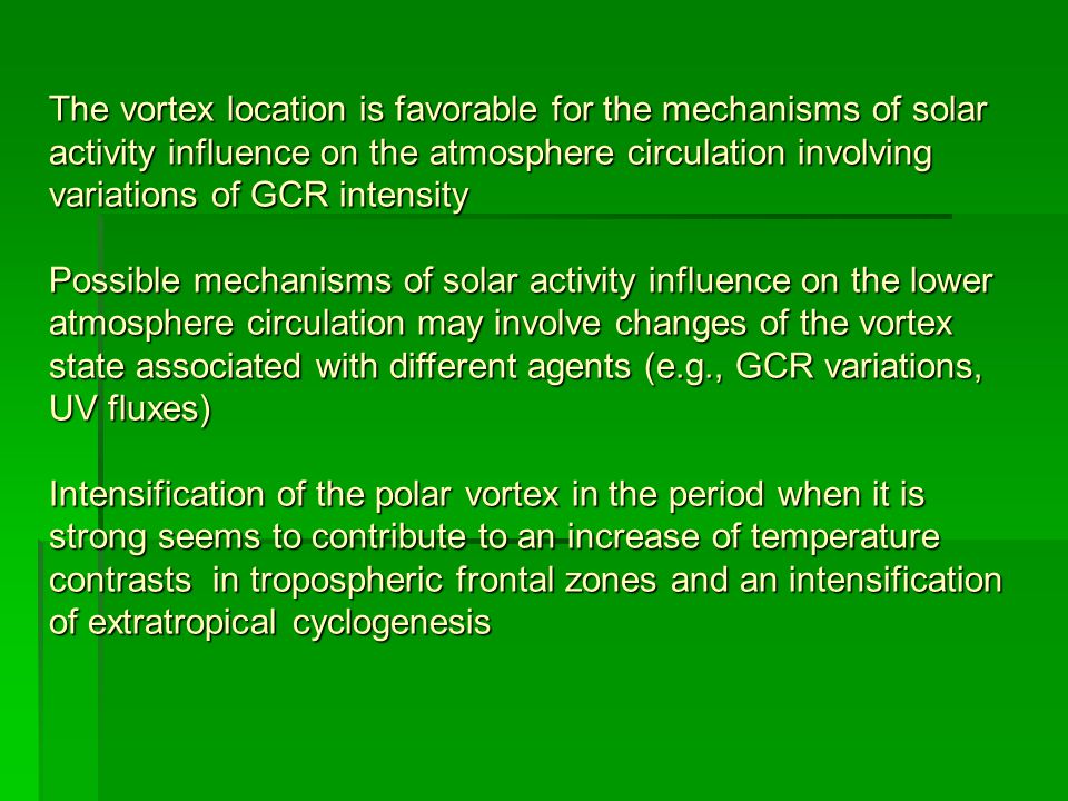 The vortex location is favorable for the mechanisms of solar activity influence on the atmosphere circulation involving variations of GCR intensity Possible mechanisms of solar activity influence on the lower atmosphere circulation may involve changes of the vortex state associated with different agents (e.g., GCR variations, UV fluxes) Intensification of the polar vortex in the period when it is strong seems to contribute to an increase of temperature contrasts in tropospheric frontal zones and an intensification of extratropical cyclogenesis