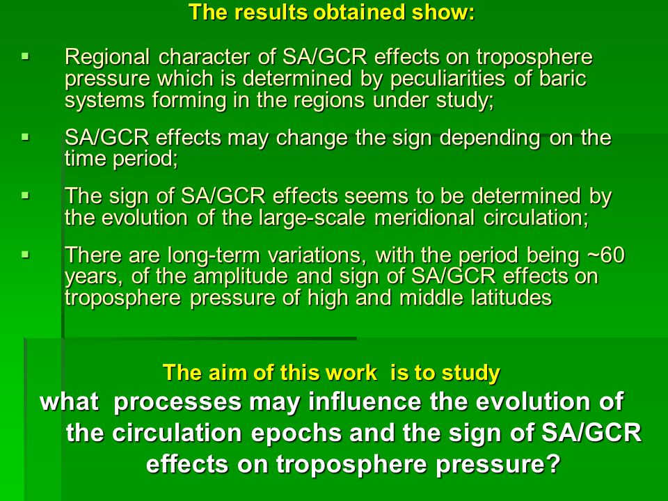 The results obtained show:  Regional character of SA/GCR effects on troposphere pressure which is determined by peculiarities of baric systems forming in the regions under study;  SA/GCR effects may change the sign depending on the time period;  The sign of SA/GCR effects seems to be determined by the evolution of the large-scale meridional circulation;  There are long-term variations, with the period being ~60 years, of the amplitude and sign of SA/GCR effects on troposphere pressure of high and middle latitudes The aim of this work is to study what processes may influence the evolution of the circulation epochs and the sign of SA/GCR effects on troposphere pressure