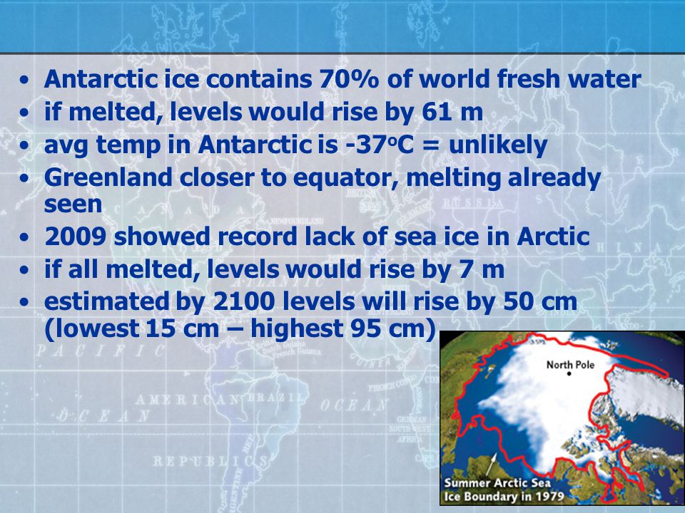 Antarctic ice contains 70% of world fresh water if melted, levels would rise by 61 m avg temp in Antarctic is -37 o C = unlikely Greenland closer to equator, melting already seen 2009 showed record lack of sea ice in Arctic if all melted, levels would rise by 7 m estimated by 2100 levels will rise by 50 cm (lowest 15 cm – highest 95 cm)