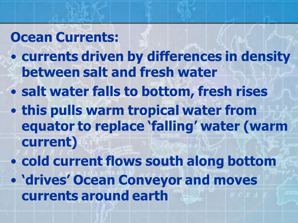 Ocean Currents: currents driven by differences in density between salt and fresh water salt water falls to bottom, fresh rises this pulls warm tropical water from equator to replace ‘falling’ water (warm current) cold current flows south along bottom ‘drives’ Ocean Conveyor and moves currents around earth