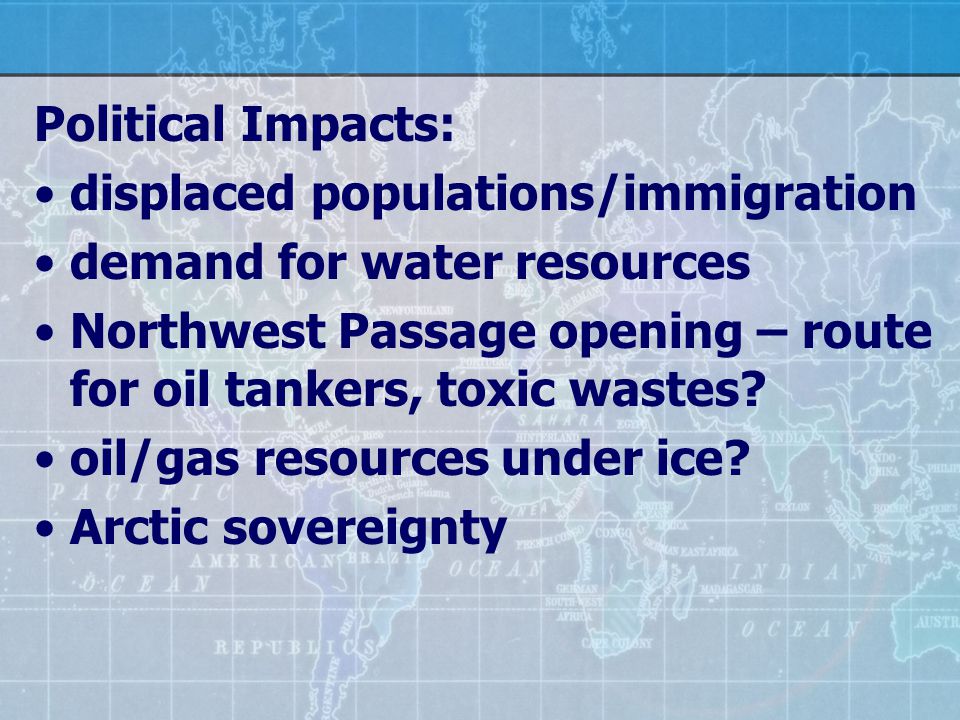 Political Impacts: displaced populations/immigration demand for water resources Northwest Passage opening – route for oil tankers, toxic wastes.