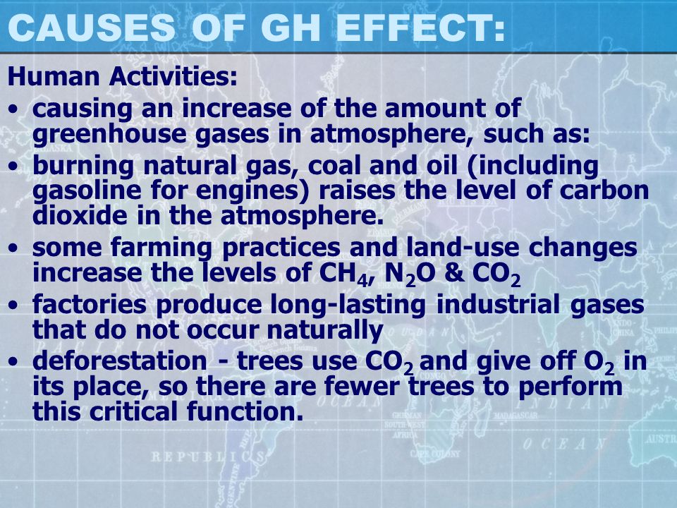 CAUSES OF GH EFFECT: Human Activities: causing an increase of the amount of greenhouse gases in atmosphere, such as: burning natural gas, coal and oil (including gasoline for engines) raises the level of carbon dioxide in the atmosphere.