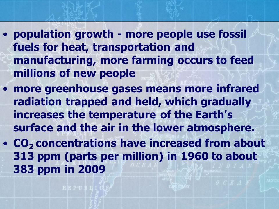 population growth - more people use fossil fuels for heat, transportation and manufacturing, more farming occurs to feed millions of new people more greenhouse gases means more infrared radiation trapped and held, which gradually increases the temperature of the Earth s surface and the air in the lower atmosphere.
