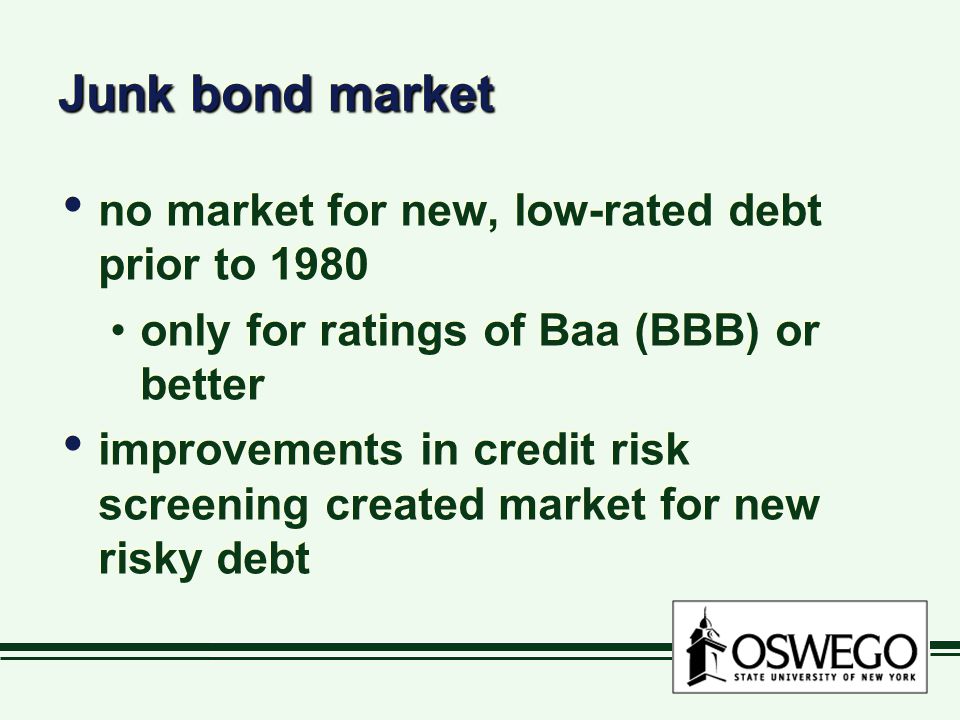Junk bond market no market for new, low-rated debt prior to 1980 only for ratings of Baa (BBB) or better improvements in credit risk screening created market for new risky debt no market for new, low-rated debt prior to 1980 only for ratings of Baa (BBB) or better improvements in credit risk screening created market for new risky debt