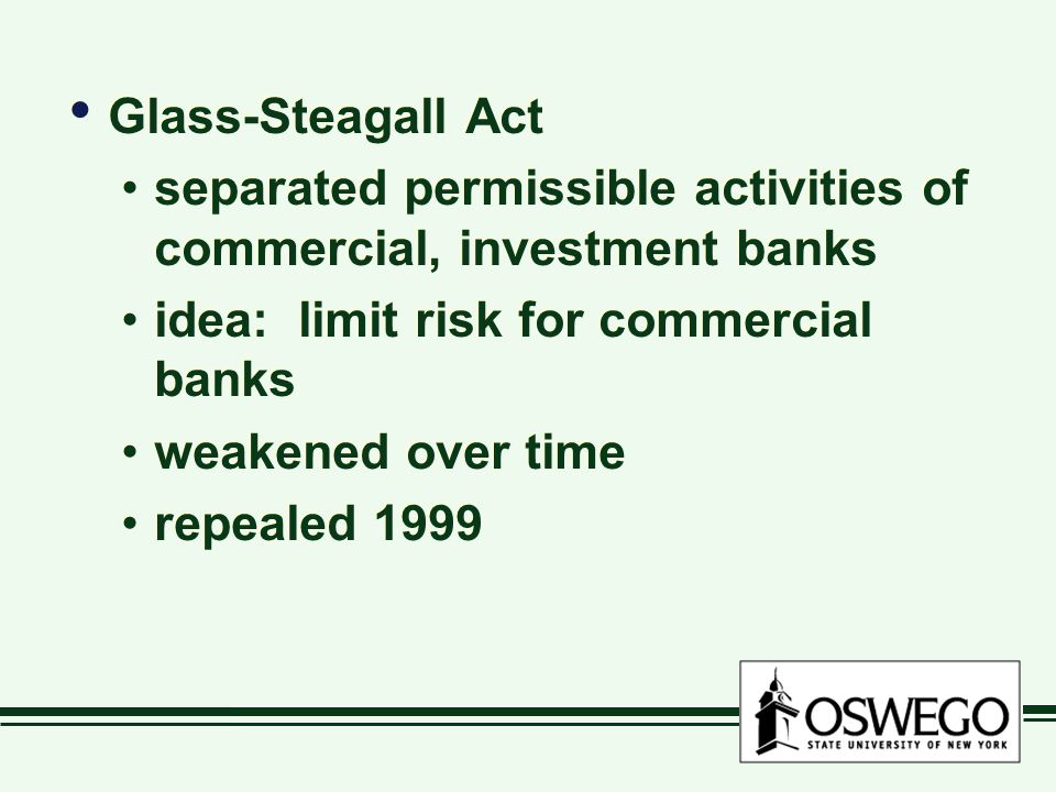 Glass-Steagall Act separated permissible activities of commercial, investment banks idea: limit risk for commercial banks weakened over time repealed 1999 Glass-Steagall Act separated permissible activities of commercial, investment banks idea: limit risk for commercial banks weakened over time repealed 1999