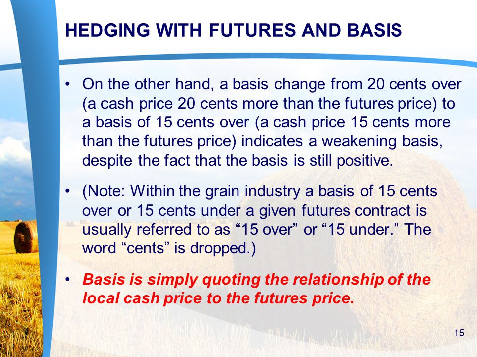 HEDGING WITH FUTURES AND BASIS On the other hand, a basis change from 20 cents over (a cash price 20 cents more than the futures price) to a basis of 15 cents over (a cash price 15 cents more than the futures price) indicates a weakening basis, despite the fact that the basis is still positive.