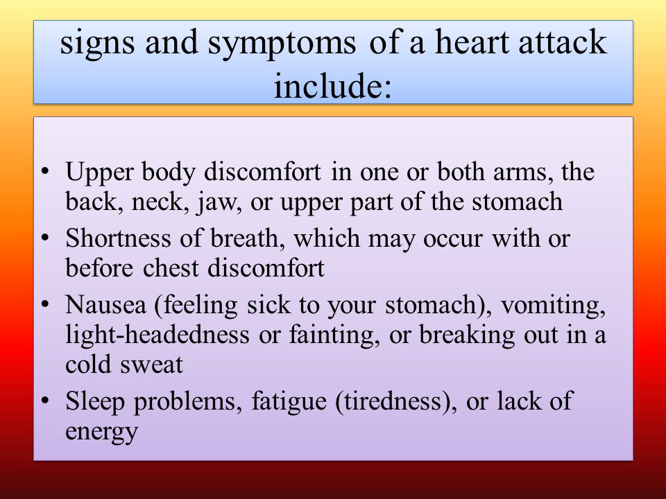 signs and symptoms of a heart attack include: Upper body discomfort in one or both arms, the back, neck, jaw, or upper part of the stomach Shortness of breath, which may occur with or before chest discomfort Nausea (feeling sick to your stomach), vomiting, light-headedness or fainting, or breaking out in a cold sweat Sleep problems, fatigue (tiredness), or lack of energy Upper body discomfort in one or both arms, the back, neck, jaw, or upper part of the stomach Shortness of breath, which may occur with or before chest discomfort Nausea (feeling sick to your stomach), vomiting, light-headedness or fainting, or breaking out in a cold sweat Sleep problems, fatigue (tiredness), or lack of energy