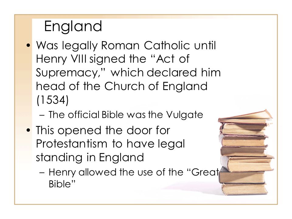 England Was legally Roman Catholic until Henry VIII signed the Act of Supremacy, which declared him head of the Church of England (1534) –The official Bible was the Vulgate This opened the door for Protestantism to have legal standing in England –Henry allowed the use of the Great Bible