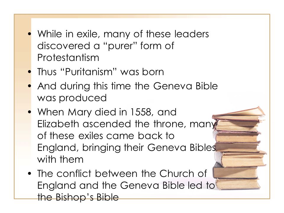 While in exile, many of these leaders discovered a purer form of Protestantism Thus Puritanism was born And during this time the Geneva Bible was produced When Mary died in 1558, and Elizabeth ascended the throne, many of these exiles came back to England, bringing their Geneva Bibles with them The conflict between the Church of England and the Geneva Bible led to the Bishop’s Bible