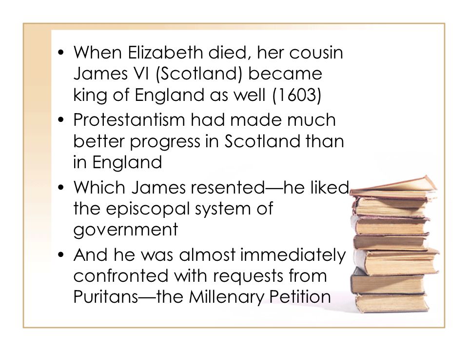 When Elizabeth died, her cousin James VI (Scotland) became king of England as well (1603) Protestantism had made much better progress in Scotland than in England Which James resented—he liked the episcopal system of government And he was almost immediately confronted with requests from Puritans—the Millenary Petition