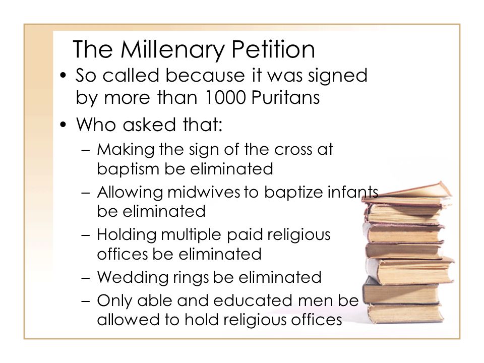 The Millenary Petition So called because it was signed by more than 1000 Puritans Who asked that: –Making the sign of the cross at baptism be eliminated –Allowing midwives to baptize infants be eliminated –Holding multiple paid religious offices be eliminated –Wedding rings be eliminated –Only able and educated men be allowed to hold religious offices