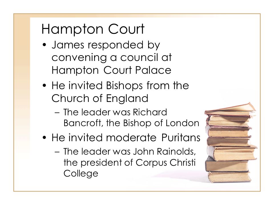 Hampton Court James responded by convening a council at Hampton Court Palace He invited Bishops from the Church of England –The leader was Richard Bancroft, the Bishop of London He invited moderate Puritans –The leader was John Rainolds, the president of Corpus Christi College