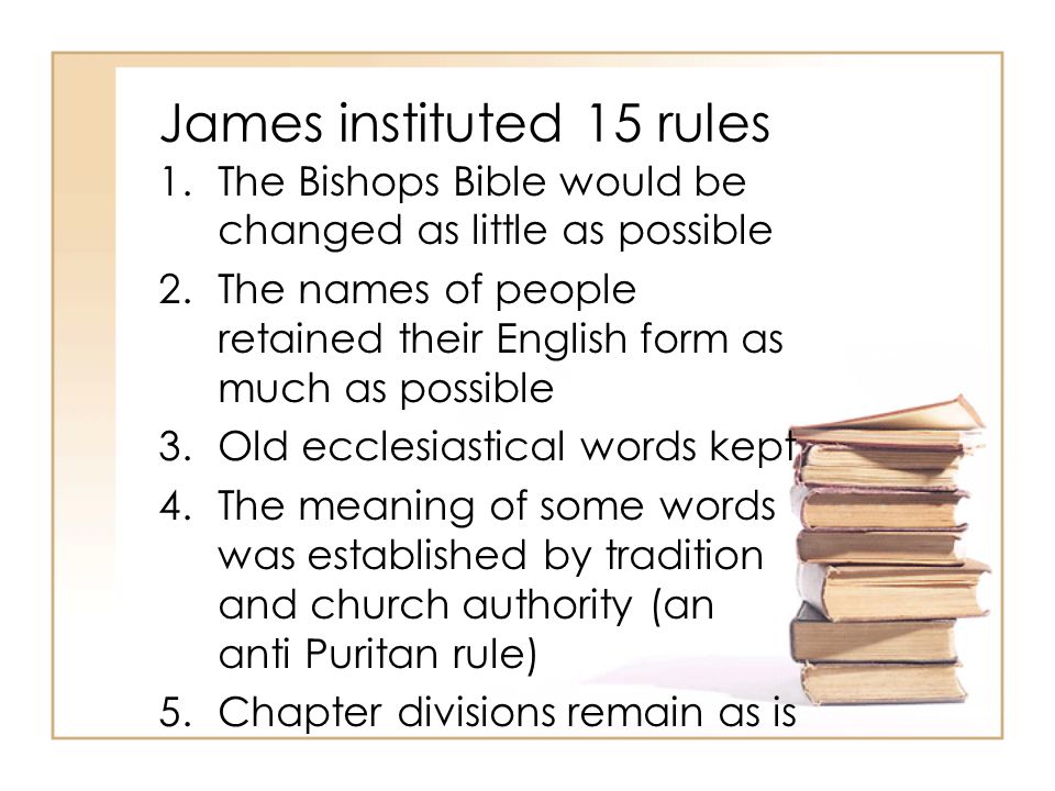 James instituted 15 rules 1.The Bishops Bible would be changed as little as possible 2.The names of people retained their English form as much as possible 3.Old ecclesiastical words kept 4.The meaning of some words was established by tradition and church authority (an anti Puritan rule) 5.Chapter divisions remain as is