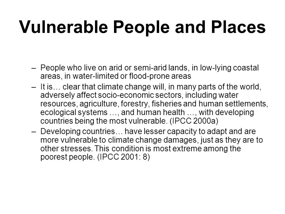 Vulnerable People and Places –People who live on arid or semi-arid lands, in low-lying coastal areas, in water-limited or flood-prone areas –It is… clear that climate change will, in many parts of the world, adversely affect socio-economic sectors, including water resources, agriculture, forestry, fisheries and human settlements, ecological systems …, and human health …, with developing countries being the most vulnerable.