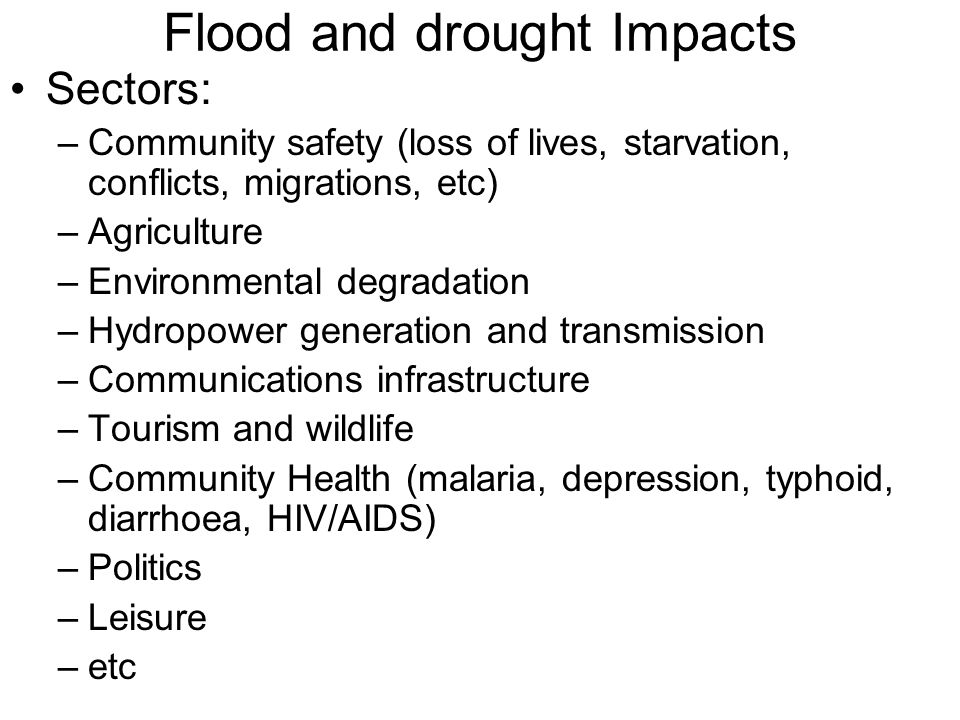 Flood and drought Impacts Sectors: –Community safety (loss of lives, starvation, conflicts, migrations, etc) –Agriculture –Environmental degradation –Hydropower generation and transmission –Communications infrastructure –Tourism and wildlife –Community Health (malaria, depression, typhoid, diarrhoea, HIV/AIDS) –Politics –Leisure –etc