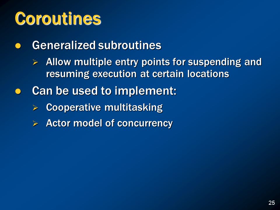 Coroutines Generalized subroutines Generalized subroutines  Allow multiple entry points for suspending and resuming execution at certain locations Can be used to implement: Can be used to implement:  Cooperative multitasking  Actor model of concurrency 25