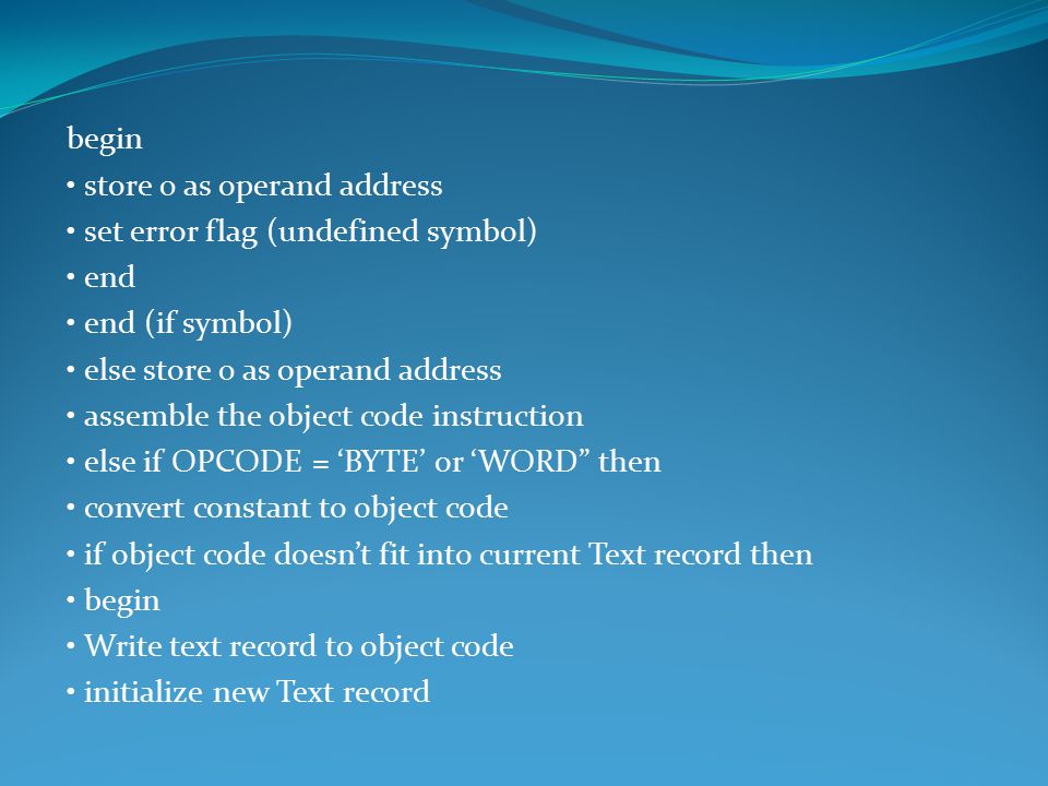 begin store 0 as operand address set error flag (undefined symbol) end end (if symbol) else store 0 as operand address assemble the object code instruction else if OPCODE = ‘BYTE’ or ‘WORD then convert constant to object code if object code doesn’t fit into current Text record then begin Write text record to object code initialize new Text record