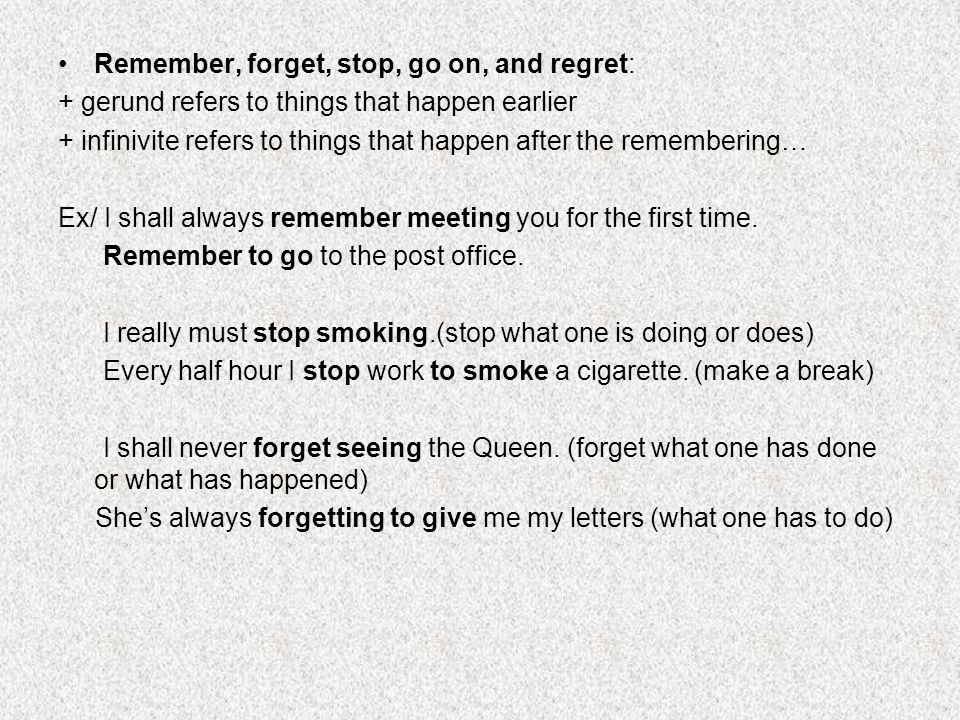 Remember, forget, stop, go on, and regret: + gerund refers to things that happen earlier + infinivite refers to things that happen after the remembering… Ex/ I shall always remember meeting you for the first time.