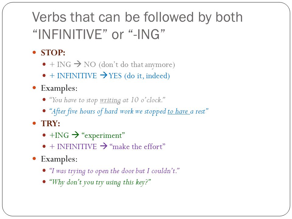 Verbs that can be followed by both INFINITIVE or -ING STOP: + ING  NO (don’t do that anymore) + INFINITIVE  YES (do it, indeed) Examples: You have to stop writing at 10 o’clock. After five hours of hard work we stopped to have a rest TRY: +ING  experiment + INFINITIVE  make the effort Examples: I was trying to open the door but I couldn’t. Why don’t you try using this key